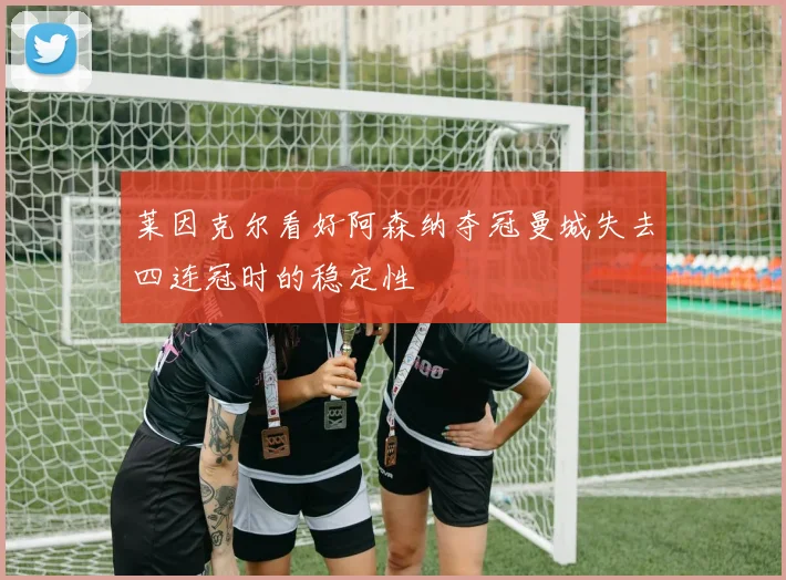 莱因克尔看好阿森纳夺冠曼城失去四连冠时的稳定性