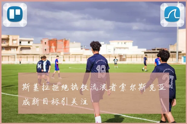 斯基拉拒绝执教流浪者索尔斯克亚成新目标引关注