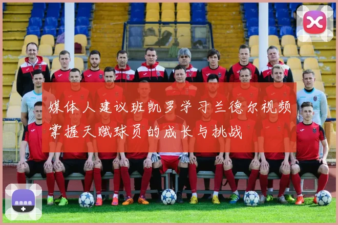 媒体人建议班凯罗学习兰德尔视频掌握天赋球员的成长与挑战
