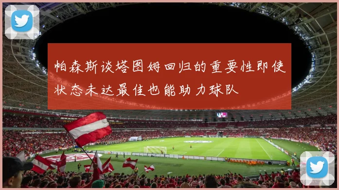 帕森斯谈塔图姆回归的重要性即使状态未达最佳也能助力球队