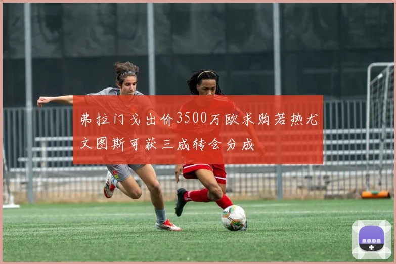 弗拉门戈出价3500万欧求购若热尤文图斯可获三成转会分成