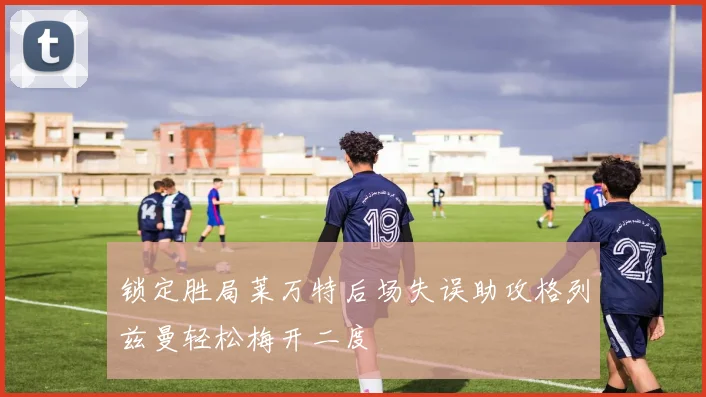 锁定胜局莱万特后场失误助攻格列兹曼轻松梅开二度