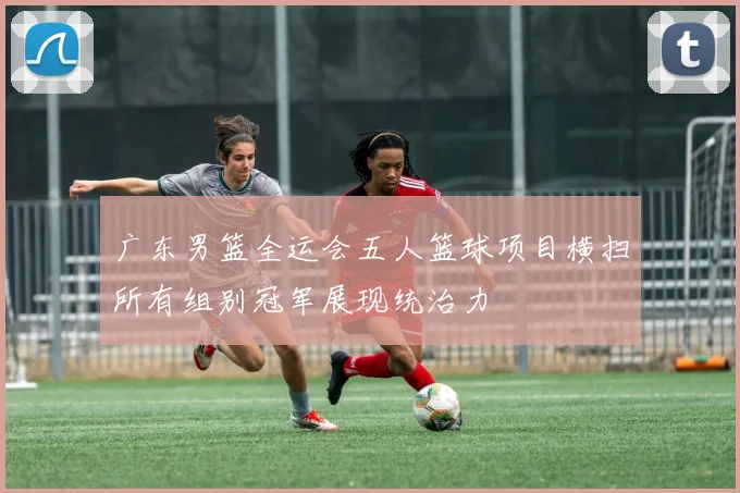 广东男篮全运会五人篮球项目横扫所有组别冠军展现统治力