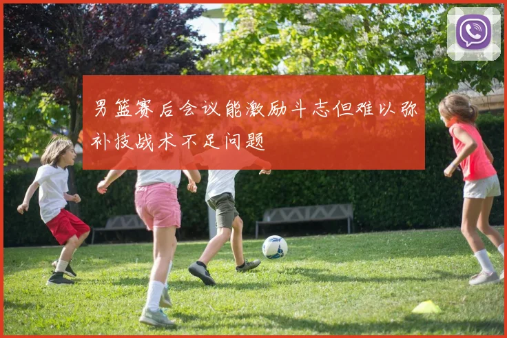 男篮赛后会议能激励斗志但难以弥补技战术不足问题