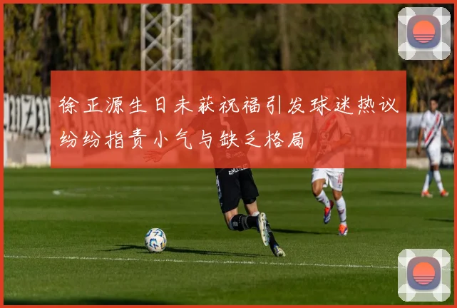 徐正源生日未获祝福引发球迷热议纷纷指责小气与缺乏格局