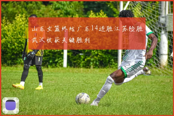 山东女篮终结广东14连胜江苏险胜武汉收获关键胜利