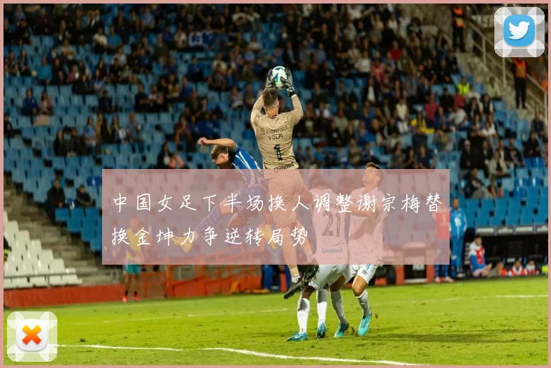 中国女足下半场换人调整谢宗梅替换金坤力争逆转局势