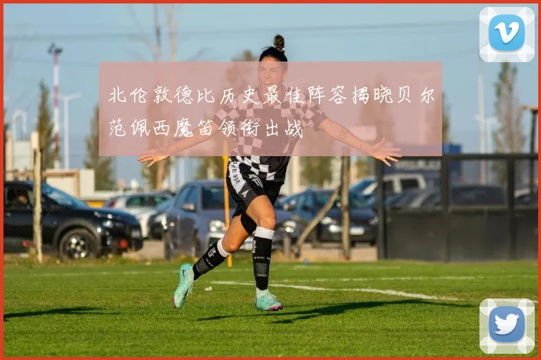 北伦敦德比历史最佳阵容揭晓贝尔范佩西魔笛领衔出战