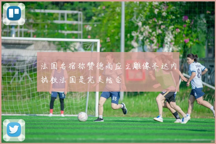 法国名宿称赞德尚应立雕像齐达内执教法国是完美结合