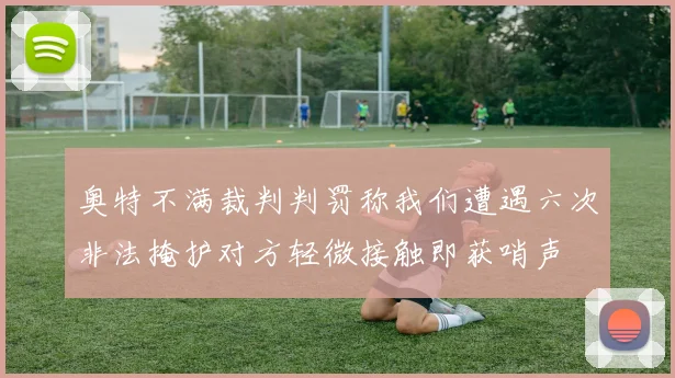 奥特不满裁判判罚称我们遭遇六次非法掩护对方轻微接触即获哨声