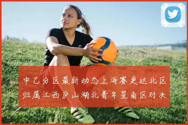 中乙分区最新动态上海赛更达北区归属江西庐山湖北青年星南区对决即将开启