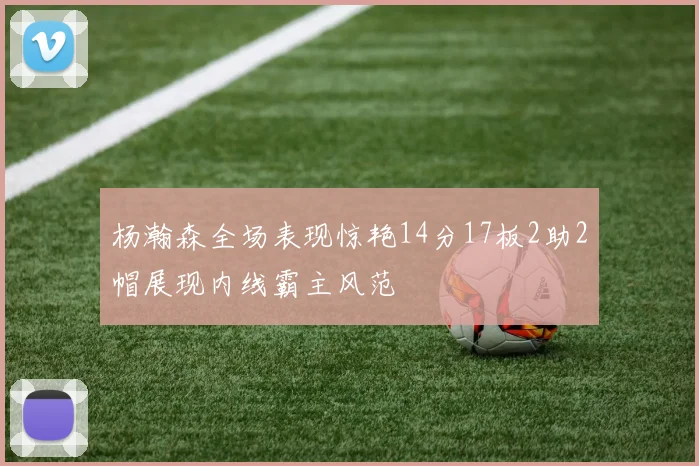 杨瀚森全场表现惊艳14分17板2助2帽展现内线霸主风范