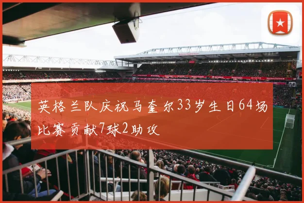英格兰队庆祝马奎尔33岁生日64场比赛贡献7球2助攻