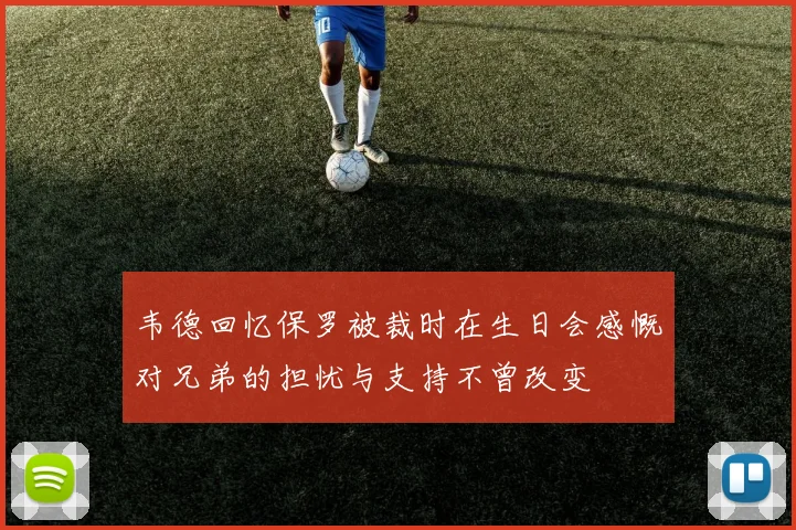 韦德回忆保罗被裁时在生日会感慨对兄弟的担忧与支持不曾改变
