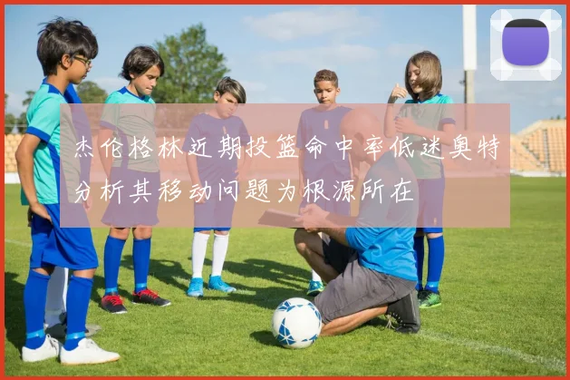 杰伦格林近期投篮命中率低迷奥特分析其移动问题为根源所在