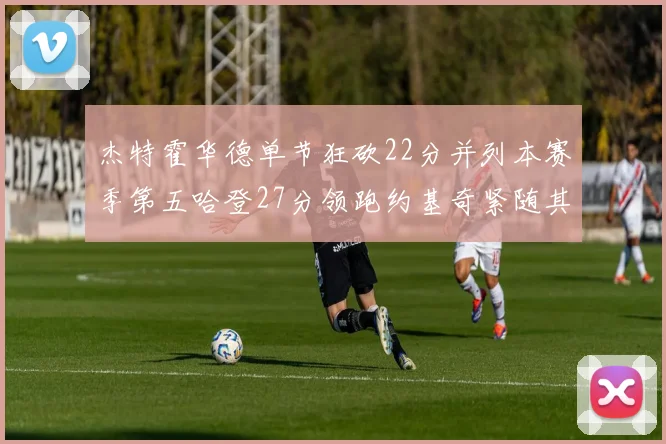 杰特霍华德单节狂砍22分并列本赛季第五哈登27分领跑约基奇紧随其后