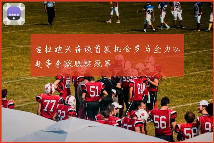 吉拉迪兴奋谈首发机会罗马全力以赴争夺欧联杯冠军