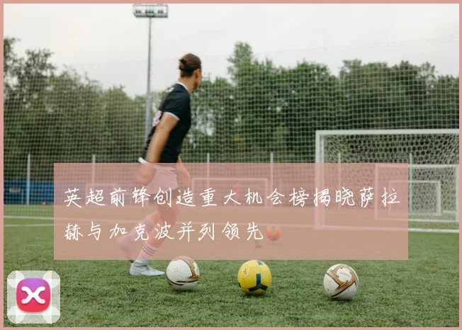 英超前锋创造重大机会榜揭晓萨拉赫与加克波并列领先