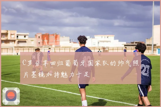 C罗分享回归葡萄牙国家队的帅气照片墨镜加持魅力十足