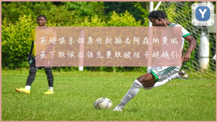 英超俱乐部身价新排名阿森纳曼城虽下跌依旧领先曼联被纽卡超越引关注