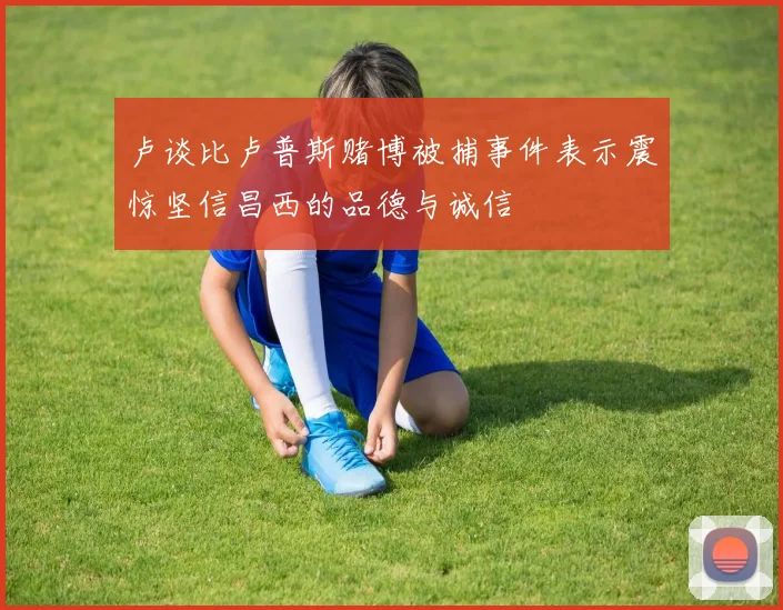 卢谈比卢普斯赌博被捕事件表示震惊坚信昌西的品德与诚信