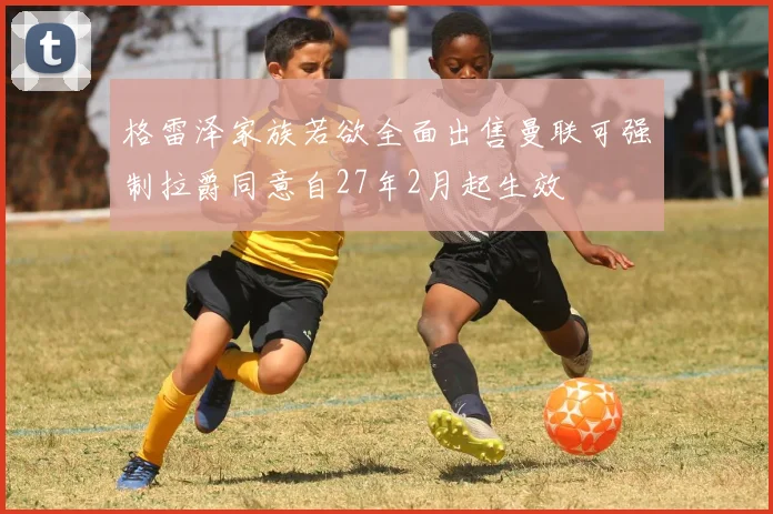 格雷泽家族若欲全面出售曼联可强制拉爵同意自27年2月起生效
