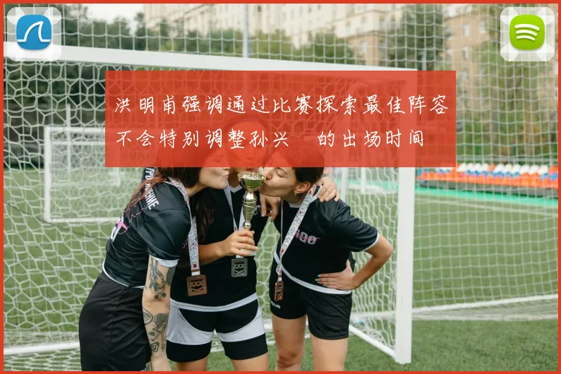 洪明甫强调通过比赛探索最佳阵容不会特别调整孙兴慜的出场时间