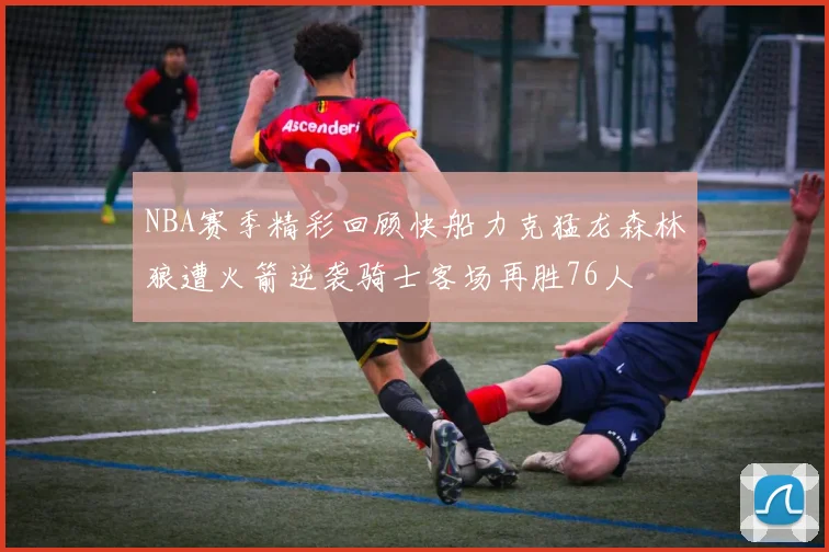 NBA赛季精彩回顾快船力克猛龙森林狼遭火箭逆袭骑士客场再胜76人