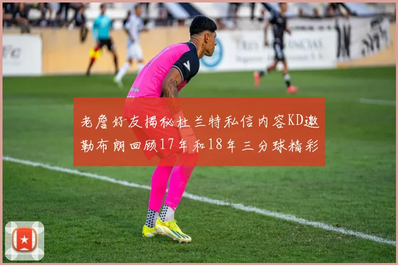 老詹好友揭秘杜兰特私信内容KD邀勒布朗回顾17年和18年三分球精彩瞬间