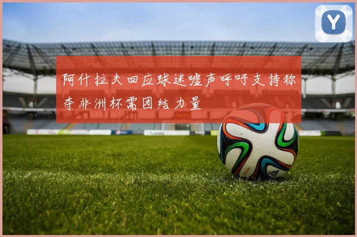 阿什拉夫回应球迷嘘声呼吁支持称夺非洲杯需团结力量