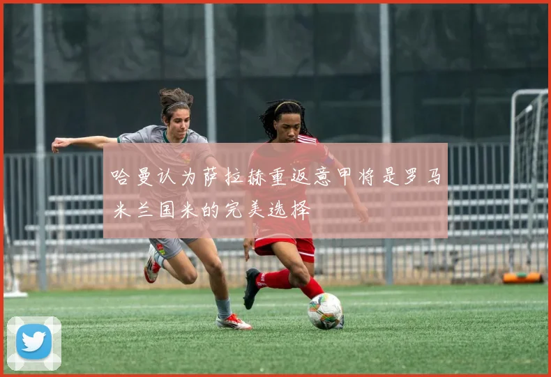 哈曼认为萨拉赫重返意甲将是罗马米兰国米的完美选择