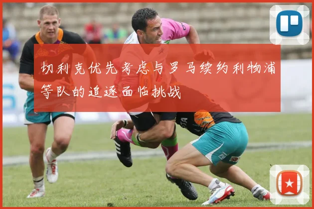 切利克优先考虑与罗马续约利物浦等队的追逐面临挑战