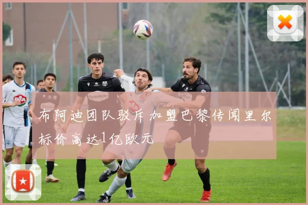 布阿迪团队驳斥加盟巴黎传闻里尔标价高达1亿欧元