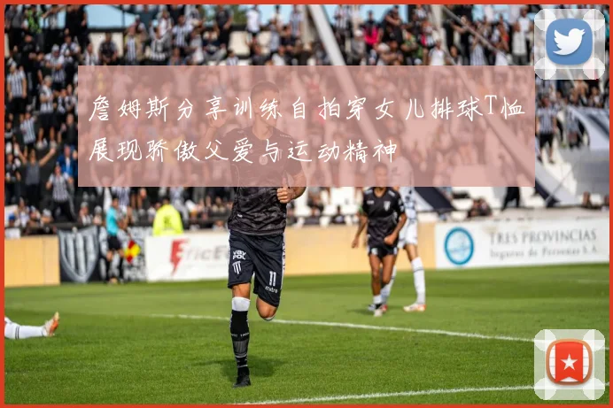 詹姆斯分享训练自拍穿女儿排球T恤展现骄傲父爱与运动精神