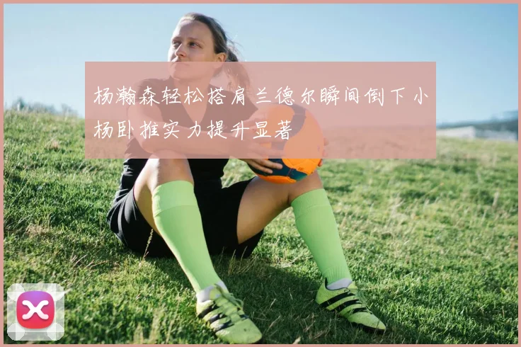 杨瀚森轻松搭肩兰德尔瞬间倒下小杨卧推实力提升显著
