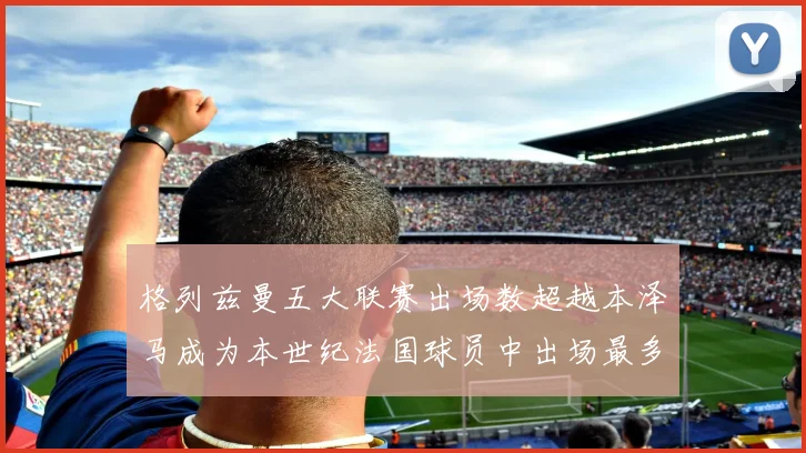 格列兹曼五大联赛出场数超越本泽马成为本世纪法国球员中出场最多者