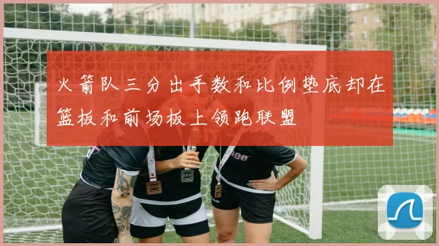 火箭队三分出手数和比例垫底却在篮板和前场板上领跑联盟