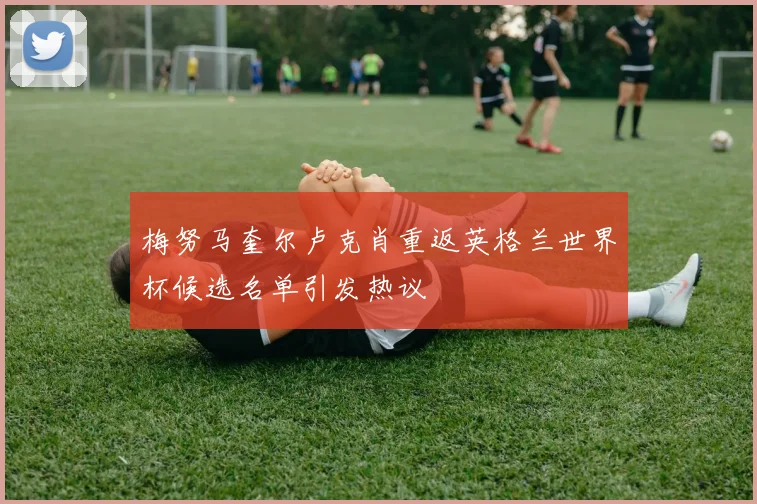 梅努马奎尔卢克肖重返英格兰世界杯候选名单引发热议